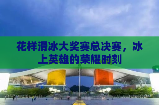 花样滑冰大奖赛总决赛，冰上英雄的荣耀时刻