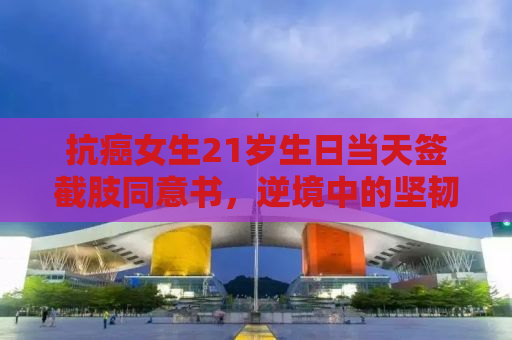 抗癌女生21岁生日当天签截肢同意书，逆境中的坚韧与勇气
