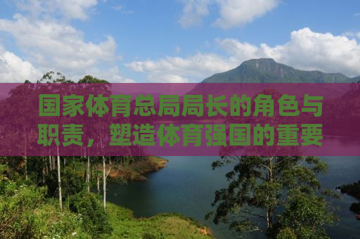 国家体育总局局长的角色与职责，塑造体育强国的重要推手