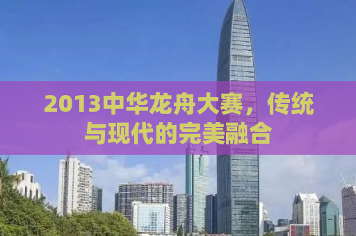 2013中华龙舟大赛，传统与现代的完美融合
