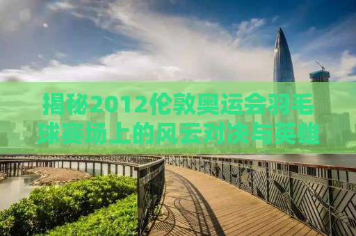 揭秘2012伦敦奥运会羽毛球赛场上的风云对决与英雄传奇