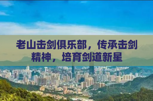 老山击剑俱乐部，传承击剑精神，培育剑道新星