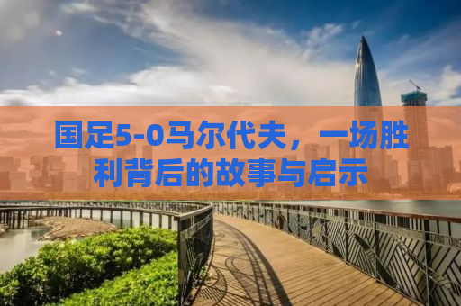 国足5-0马尔代夫，一场胜利背后的故事与启示