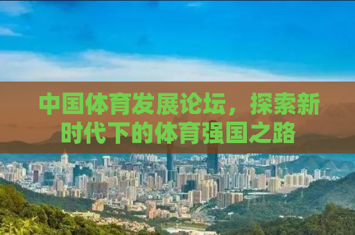 中国体育发展论坛，探索新时代下的体育强国之路
