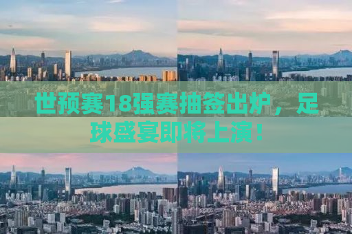 世预赛18强赛抽签出炉，足球盛宴即将上演！