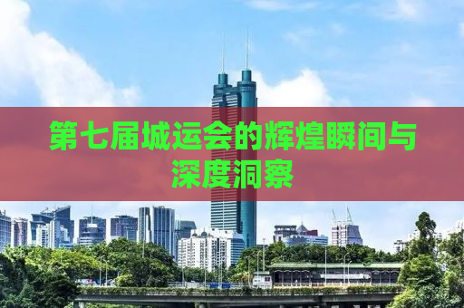 第七届城运会的辉煌瞬间与深度洞察