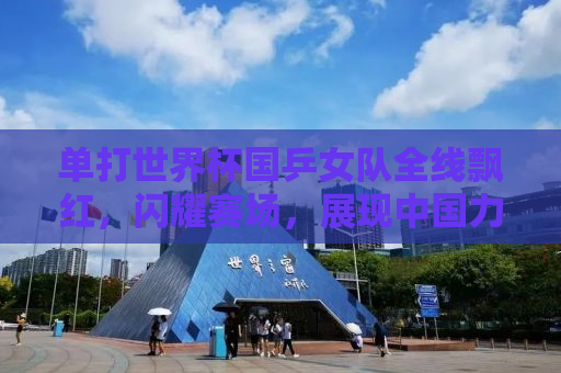 单打世界杯国乒女队全线飘红，闪耀赛场，展现中国力量
