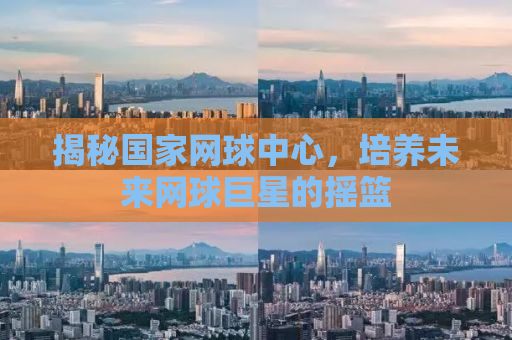 揭秘国家网球中心，培养未来网球巨星的摇篮