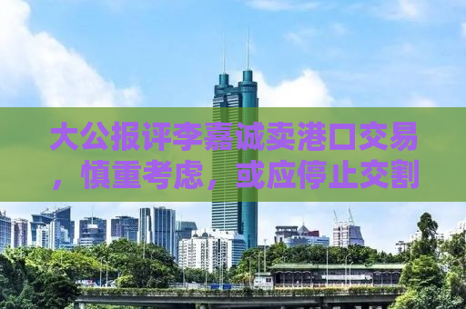 大公报评李嘉诚卖港口交易，慎重考虑，或应停止交割