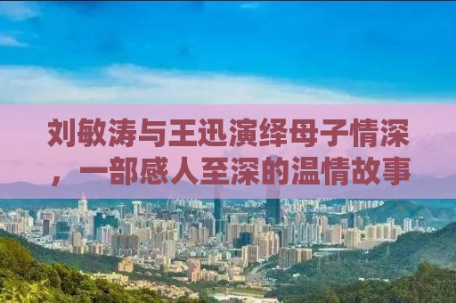 刘敏涛与王迅演绎母子情深，一部感人至深的温情故事