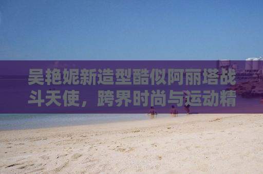 吴艳妮新造型酷似阿丽塔战斗天使，跨界时尚与运动精神的完美融合