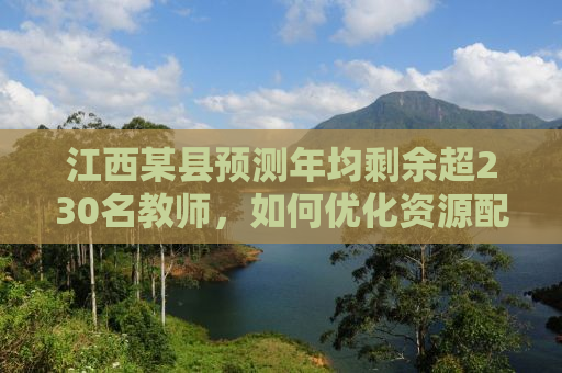 江西某县预测年均剩余超230名教师，如何优化资源配置，实现教育均衡发展？