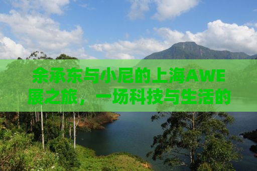 余承东与小尼的上海AWE展之旅，一场科技与生活的完美融合