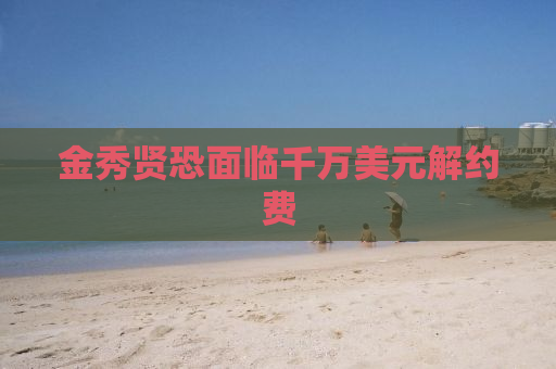 金秀贤恐面临千万美元解约费