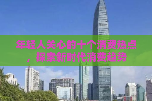 年轻人关心的十个消费热点，探索新时代消费趋势