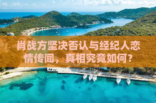 肖战方坚决否认与经纪人恋情传闻，真相究竟如何？