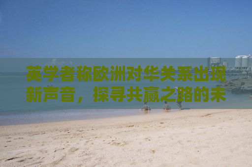 英学者称欧洲对华关系出现新声音，探寻共赢之路的未来走向