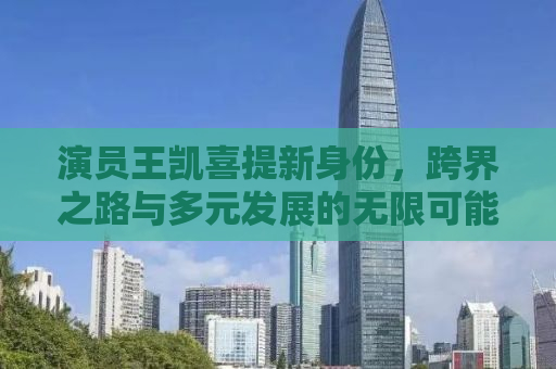 演员王凯喜提新身份，跨界之路与多元发展的无限可能