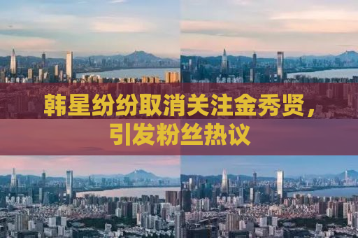 韩星纷纷取消关注金秀贤，引发粉丝热议