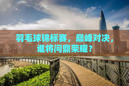 羽毛球锦标赛，巅峰对决，谁将问鼎荣耀？