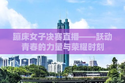 蹦床女子决赛直播——跃动青春的力量与荣耀时刻