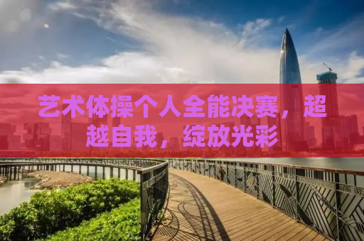 艺术体操个人全能决赛，超越自我，绽放光彩