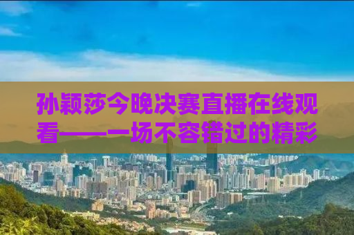 孙颖莎今晚决赛直播在线观看——一场不容错过的精彩对决