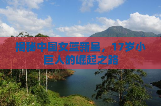 揭秘中国女篮新星，17岁小巨人的崛起之路