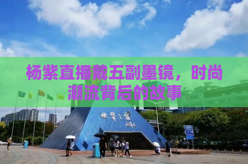 杨紫直播戴五副墨镜，时尚潮流背后的故事