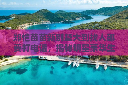 郑恺苗苗新别墅大到找人都要打电话，揭秘明星豪华生活背后的故事
