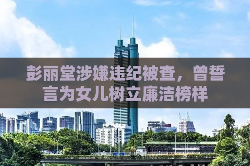 彭丽堂涉嫌违纪被查，曾誓言为女儿树立廉洁榜样