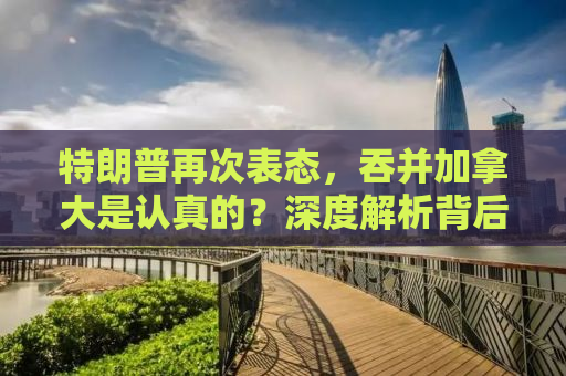 特朗普再次表态，吞并加拿大是认真的？深度解析背后的真相