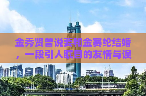金秀贤曾说要和金赛纶结婚，一段引人瞩目的友情与误传的故事