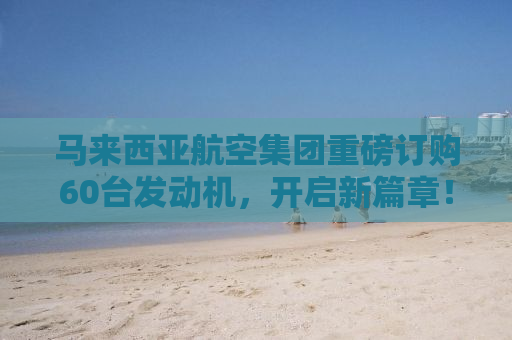 马来西亚航空集团重磅订购60台发动机，开启新篇章！