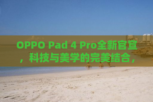 OPPO Pad 4 Pro全新官宣，科技与美学的完美结合，引领未来平板新潮流