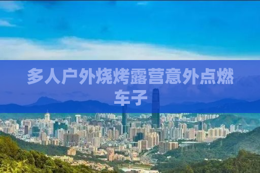 多人户外烧烤露营意外点燃车子