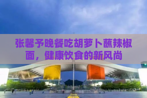 张馨予晚餐吃胡萝卜蘸辣椒面，健康饮食的新风尚