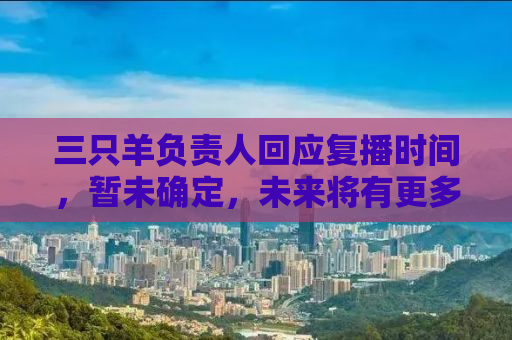 三只羊负责人回应复播时间，暂未确定，未来将有更多惊喜呈现