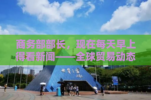 商务部部长，现在每天早上得看新闻——全球贸易动态与我们的应对之道