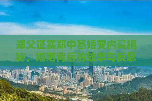 郑父证实郑中基婚变内幕揭秘，婚姻背后的故事与反思