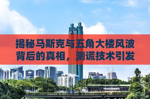 揭秘马斯克与五角大楼风波背后的真相，测谎技术引发关注焦点