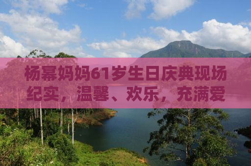杨幂妈妈61岁生日庆典现场纪实，温馨、欢乐，充满爱的氛围