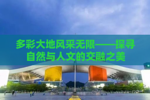 多彩大地风采无限——探寻自然与人文的交融之美