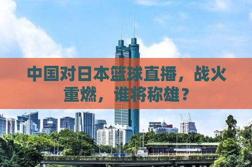 中国对日本篮球直播，战火重燃，谁将称雄？