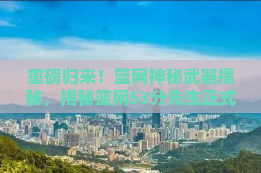 重磅归来！篮网神秘武器揭秘，揭秘篮网53分先生正式复出背后的故事