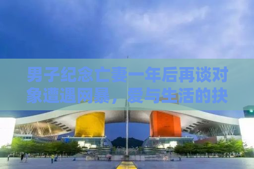 男子纪念亡妻一年后再谈对象遭遇网暴，爱与生活的抉择