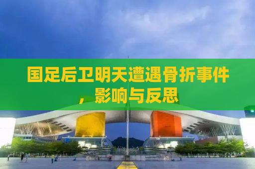 国足后卫明天遭遇骨折事件，影响与反思