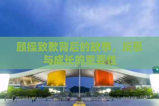 顾操致歉背后的故事，反思与成长的重要性