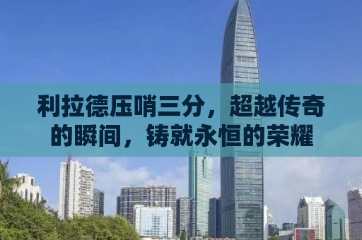 利拉德压哨三分，超越传奇的瞬间，铸就永恒的荣耀