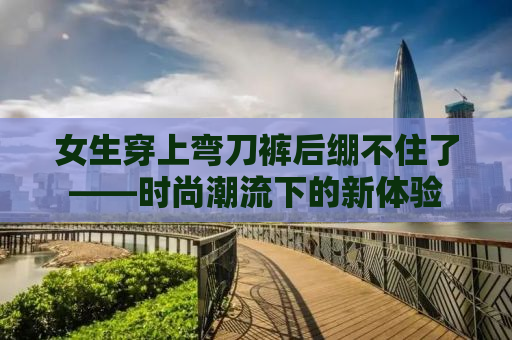 女生穿上弯刀裤后绷不住了——时尚潮流下的新体验